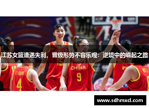 江苏女篮遭遇失利，晋级形势不容乐观：逆境中的崛起之路