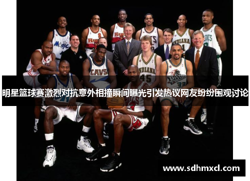 明星篮球赛激烈对抗意外相撞瞬间曝光引发热议网友纷纷围观讨论