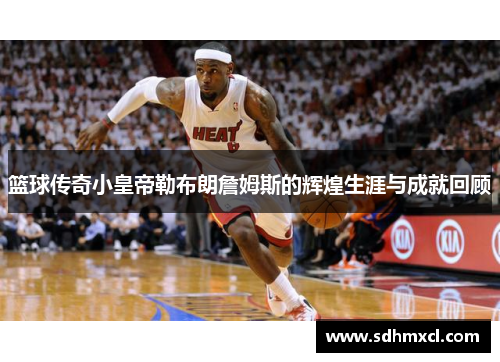 篮球传奇小皇帝勒布朗詹姆斯的辉煌生涯与成就回顾
