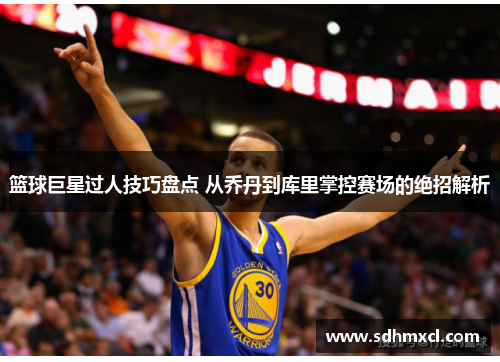 篮球巨星过人技巧盘点 从乔丹到库里掌控赛场的绝招解析