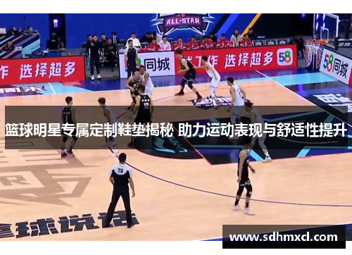 篮球明星专属定制鞋垫揭秘 助力运动表现与舒适性提升