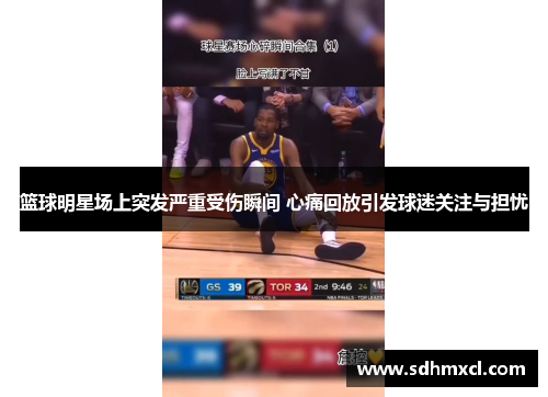 篮球明星场上突发严重受伤瞬间 心痛回放引发球迷关注与担忧