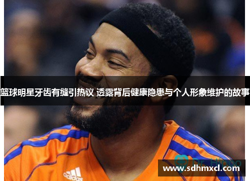篮球明星牙齿有缝引热议 透露背后健康隐患与个人形象维护的故事