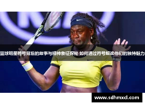 篮球明星符号背后的故事与精神象征探秘 如何通过符号解读他们的独特魅力