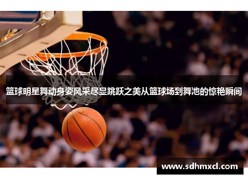 篮球明星舞动身姿风采尽显跳跃之美从篮球场到舞池的惊艳瞬间