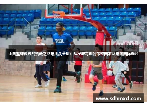 中国篮球教练的执教之路与挑战分析：从发展青训到带领国家队走向国际舞台